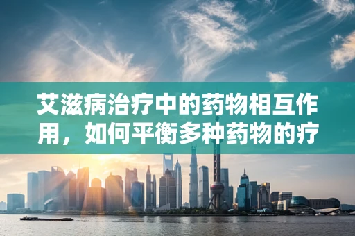 艾滋病治疗中的药物相互作用，如何平衡多种药物的疗效与风险？