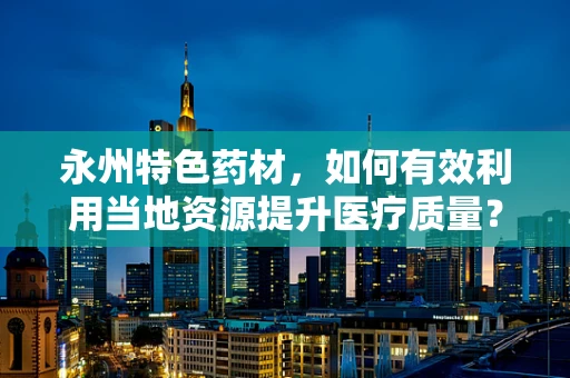 永州特色药材，如何有效利用当地资源提升医疗质量？