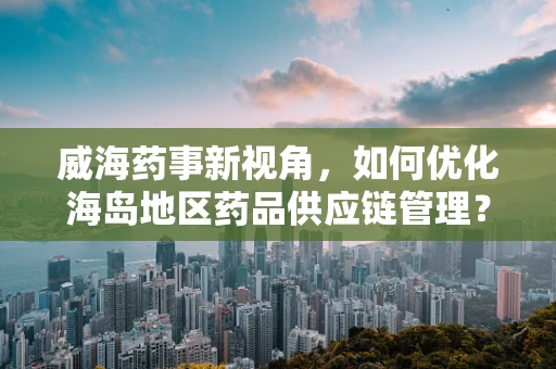 威海药事新视角，如何优化海岛地区药品供应链管理？