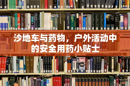 沙地车与药物，户外活动中的安全用药小贴士