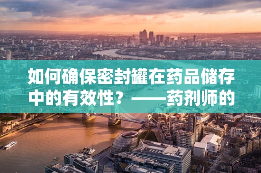 如何确保密封罐在药品储存中的有效性？——药剂师的专业视角