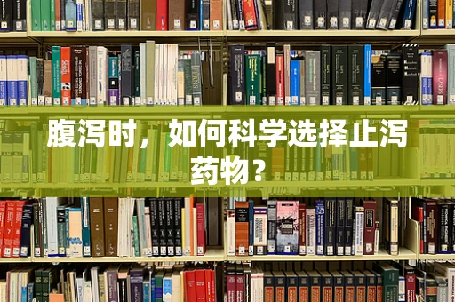 腹泻时，如何科学选择止泻药物？