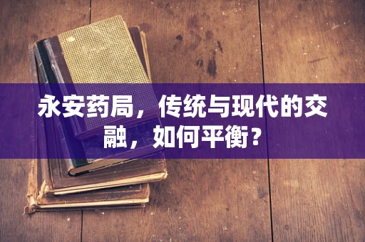 永安药局，传统与现代的交融，如何平衡？