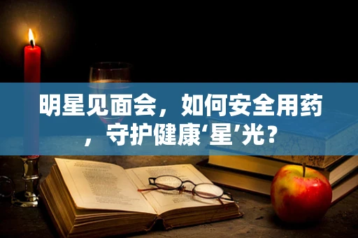 明星见面会，如何安全用药，守护健康‘星’光？