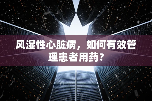 风湿性心脏病，如何有效管理患者用药？