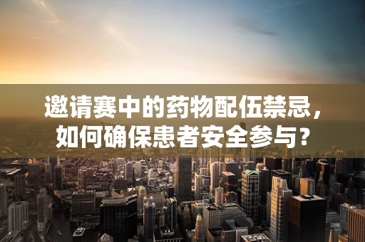 邀请赛中的药物配伍禁忌，如何确保患者安全参与？