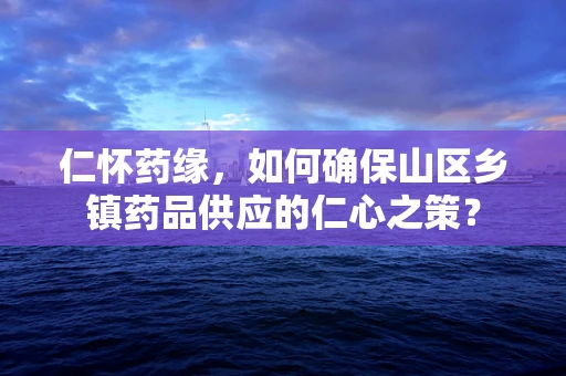 仁怀药缘，如何确保山区乡镇药品供应的仁心之策？